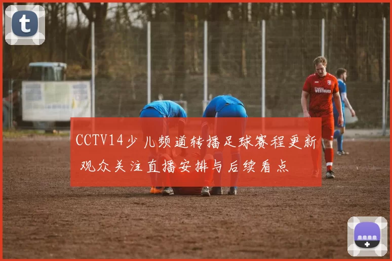 CCTV14少儿频道转播足球赛程更新 观众关注直播安排与后续看点