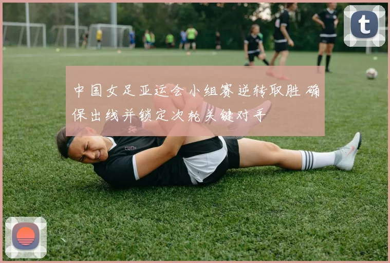 中国女足亚运会小组赛逆转取胜 确保出线并锁定次轮关键对手