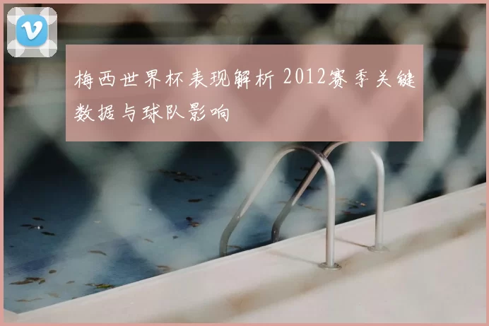 梅西世界杯表现解析 2012赛季关键数据与球队影响
