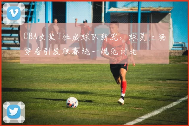 CBA女装T恤成球队新宠，球员上场穿着引发联赛统一规范讨论