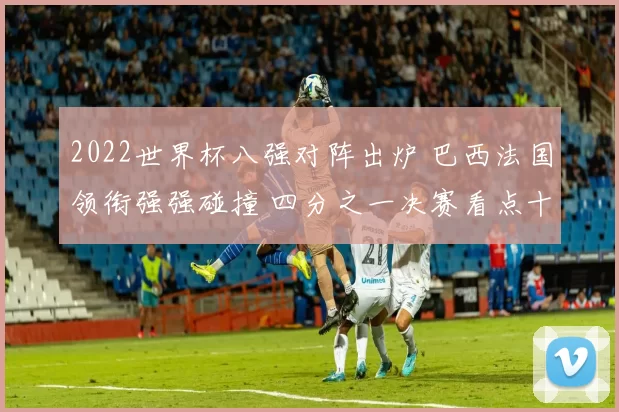 2022世界杯八强对阵出炉 巴西法国领衔强强碰撞 四分之一决赛看点十足