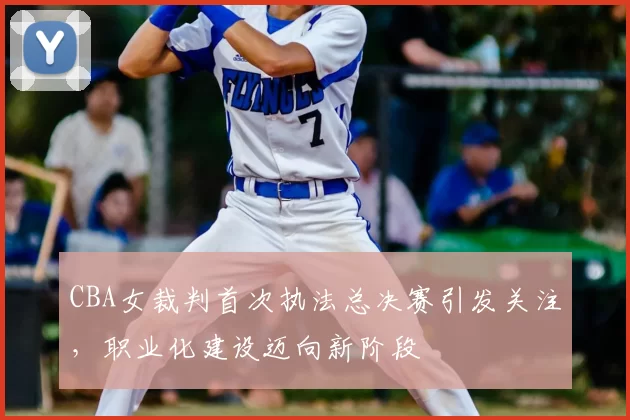 CBA女裁判首次执法总决赛引发关注，职业化建设迈向新阶段