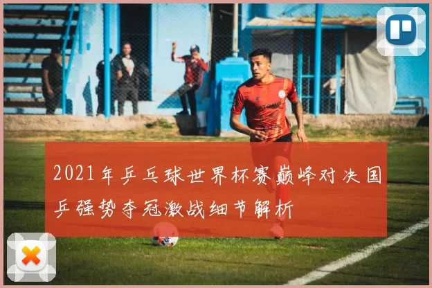 2021年乒乓球世界杯赛巅峰对决国乒强势夺冠激战细节解析