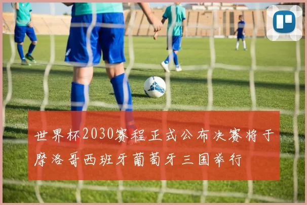 世界杯2030赛程正式公布决赛将于摩洛哥西班牙葡萄牙三国举行