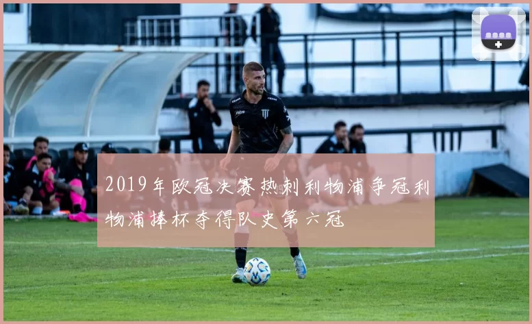 2019年欧冠决赛热刺利物浦争冠利物浦捧杯夺得队史第六冠