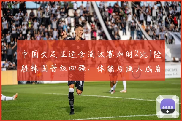 中国女足亚运会淘汰赛加时2比1险胜韩国晋级四强,体能与换人成看点