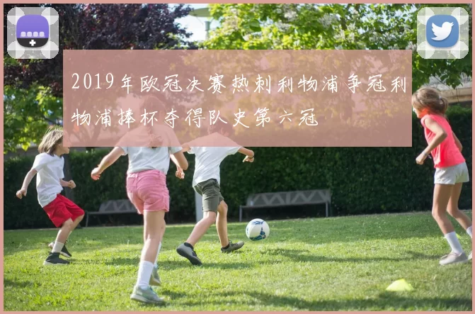 2019年欧冠决赛热刺利物浦争冠利物浦捧杯夺得队史第六冠