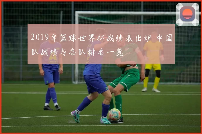 2019年篮球世界杯战绩表出炉 中国队战绩与各队排名一览
