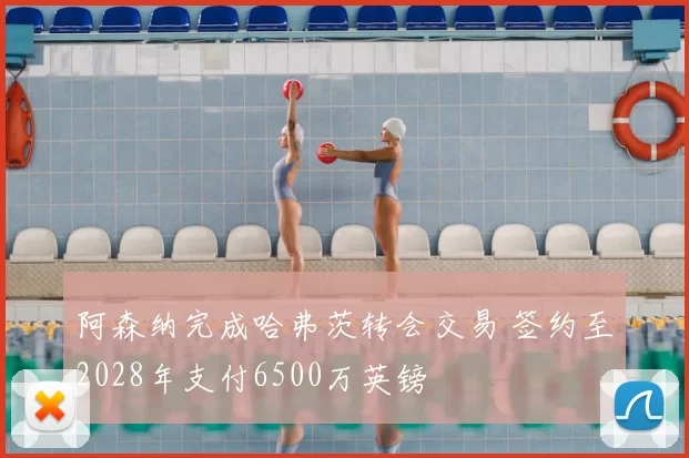 阿森纳完成哈弗茨转会交易 签约至2028年支付6500万英镑