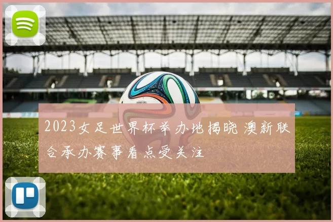 2023女足世界杯举办地揭晓 澳新联合承办赛事看点受关注