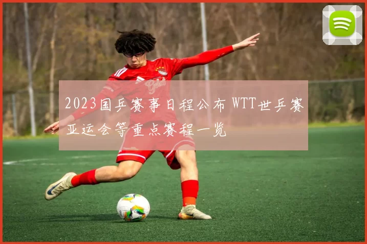 2023国乒赛事日程公布 WTT世乒赛亚运会等重点赛程一览