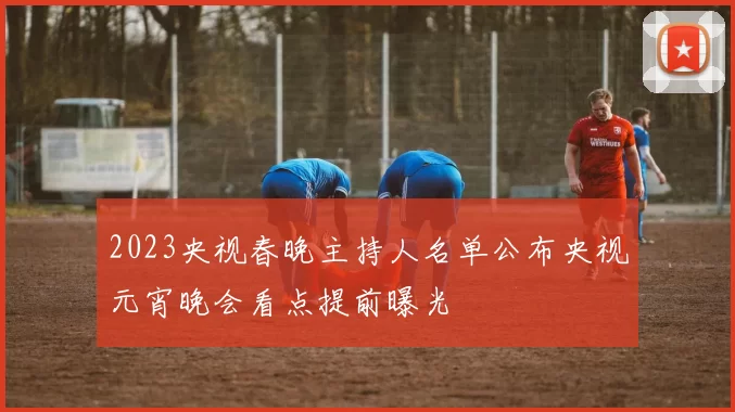 2023央视春晚主持人名单公布央视元宵晚会看点提前曝光