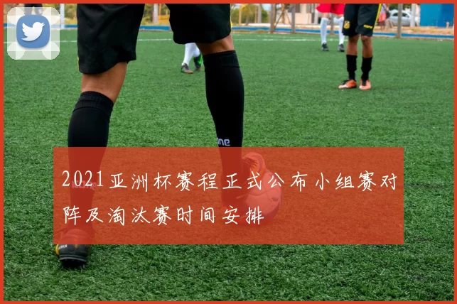 2021亚洲杯赛程正式公布小组赛对阵及淘汰赛时间安排