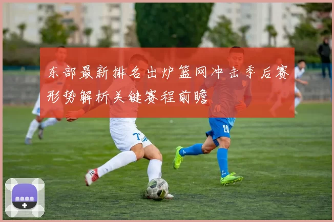 东部最新排名出炉篮网冲击季后赛形势解析关键赛程前瞻