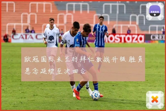 欧冠国际米兰对拜仁激战升级 胜负悬念延续至次回合