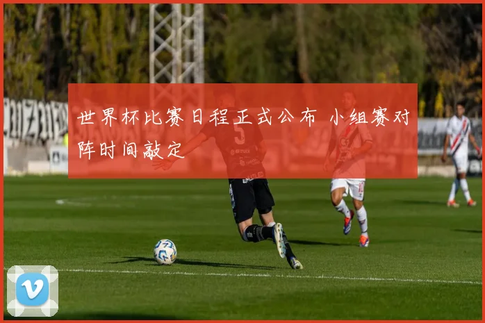 世界杯比赛日程正式公布 小组赛对阵时间敲定