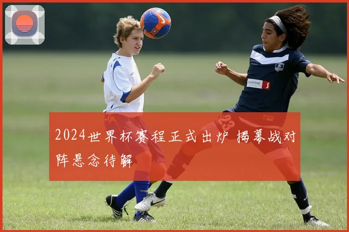 2024世界杯赛程正式出炉 揭幕战对阵悬念待解